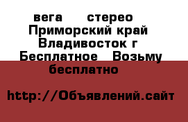 вега 119 стерео  - Приморский край, Владивосток г. Бесплатное » Возьму бесплатно   